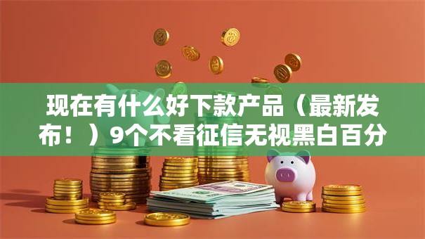现在有什么好下款产品（最新发布！）9个不看征信无视黑白百分百下款平台