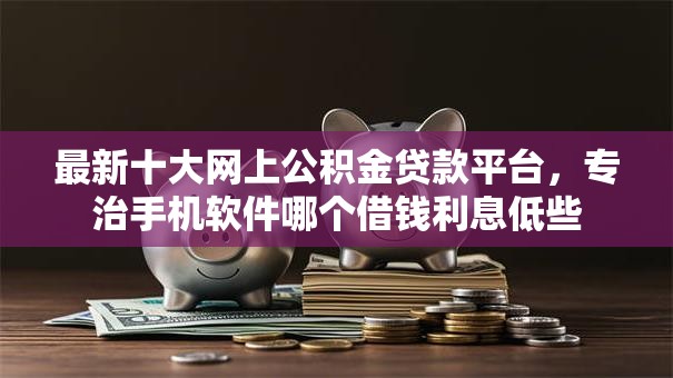 最新十大网上公积金贷款平台，专治手机软件哪个借钱利息低些