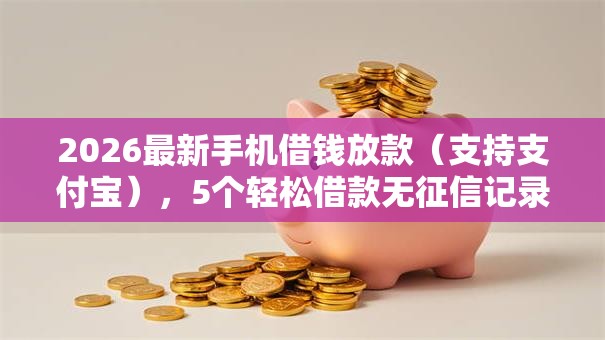 2026最新手机借钱放款（支持支付宝），5个轻松借款无征信记录的口子无私分享