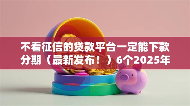 不看征信的贷款平台一定能下款分期（最新发布！）6个2025年下款容易的平台