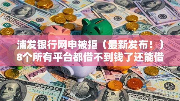 浦发银行网申被拒（最新发布！）8个所有平台都借不到钱了还能借到钱的平台