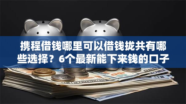 携程借钱哪里可以借钱拢共有哪些选择？6个最新能下来钱的口子详解