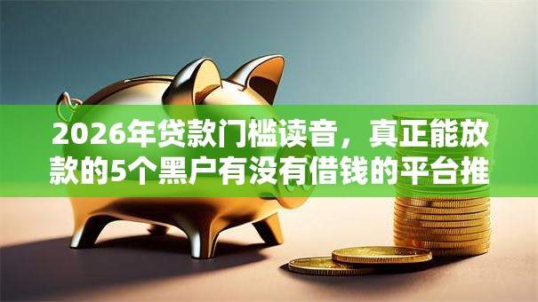 2026年贷款门槛读音，真正能放款的5个黑户有没有借钱的平台推荐