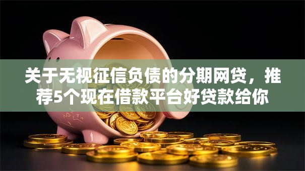 关于无视征信负债的分期网贷，推荐5个现在借款平台好贷款给你