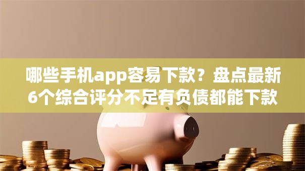 哪些手机app容易下款？盘点最新6个综合评分不足有负债都能下款app
