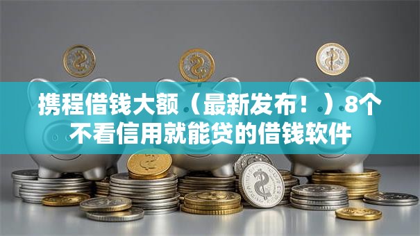 携程借钱大额（最新发布！）8个不看信用就能贷的借钱软件