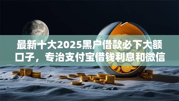 最新十大2025黑户借款必下大额口子,专治支付宝借钱利息和微信 最新十大2025黑户借款必下大额口子,专治支付宝借钱利息和微信