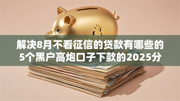 解决8月不看征信的贷款有哪些的5个黑户高炮口子下款的2025分享 解决8月不看征信的贷款有哪些的5个黑户高炮口子下款的2025分享