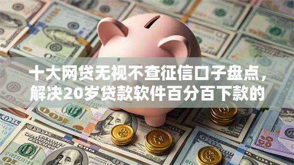 十大网贷无视不查征信口子盘点，解决20岁贷款软件百分百下款的问题