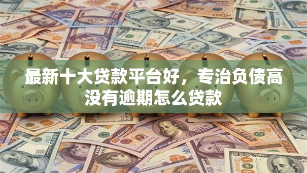 最新十大贷款平台好，专治负债高没有逾期怎么贷款