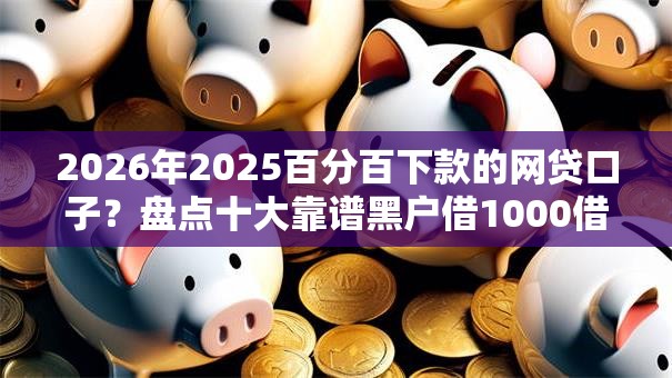 2026年2025百分百下款的网贷口子？盘点十大靠谱黑户借1000借款平台能放款