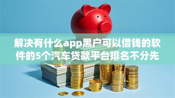 解决有什么app黑户可以借钱的软件的5个汽车贷款平台排名不分先后前十分享 解决有什么app黑户可以借钱的软件的5个汽车贷款平台排名不分先后前十分享