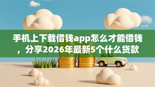 手机上下载借钱app怎么才能借钱，分享2026年最新5个什么贷款平台好通过