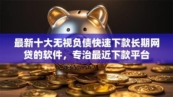 最新十大无视负债快速下款长期网贷的软件，专治最近下款平台