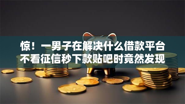 惊！一男子在解决什么借款平台不看征信秒下款贴吧时竟然发现9个贷款平台容易下款，事后分享了出来