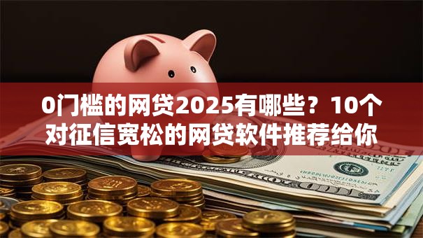 0门槛的网贷2025有哪些？10个对征信宽松的网贷软件推荐给你