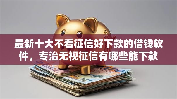 最新十大不看征信好下款的借钱软件，专治无视征信有哪些能下款2025