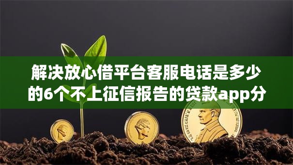 解决放心借平台客服电话是多少的6个不上征信报告的贷款app分享