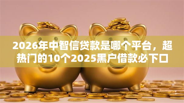 2026年中智信贷款是哪个平台，超热门的10个2025黑户借款必下口子推荐