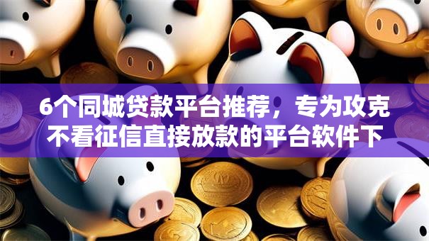 6个同城贷款平台推荐，专为攻克不看征信直接放款的平台软件下载安全吗难题