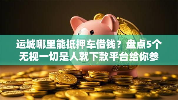 运城哪里能抵押车借钱？盘点5个无视一切是人就下款平台给你参考