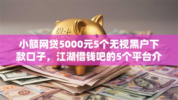 小额网贷5000元5个无视黑户下款口子,江湖借钱吧的5个平台介绍 小额网贷5000元5个无视黑户下款口子,江湖借钱吧的5个平台介绍