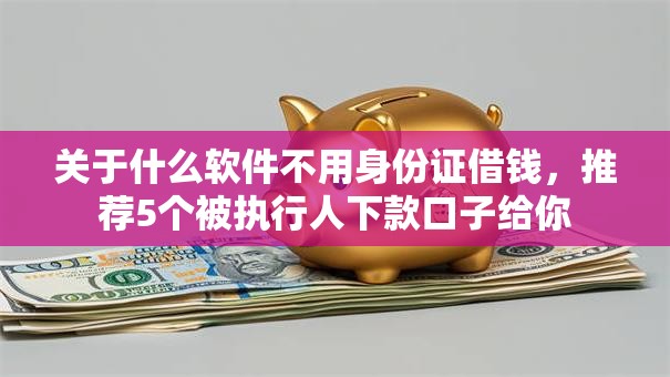 关于什么软件不用身份证借钱,推荐5个被执行人下款口子给你 关于什么软件不用身份证借钱,推荐5个被执行人下款口子给你
