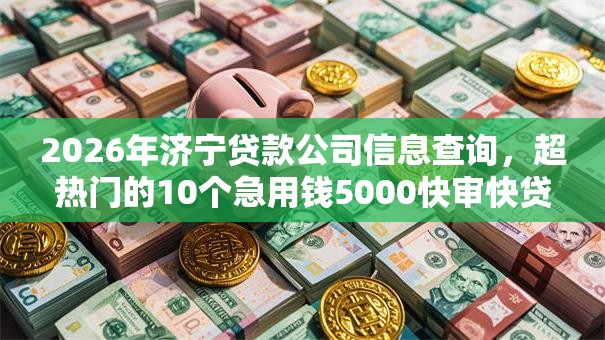 2026年济宁贷款公司信息查询，超热门的10个急用钱5000快审快贷无需征信平台推荐