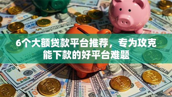 6个大额贷款平台推荐，专为攻克能下款的好平台难题