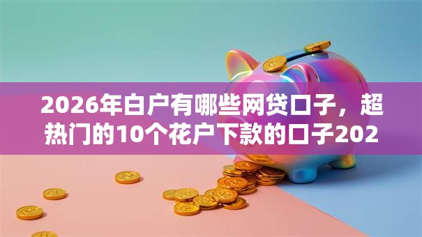 2026年白户有哪些网贷口子，超热门的10个花户下款的口子2025推荐