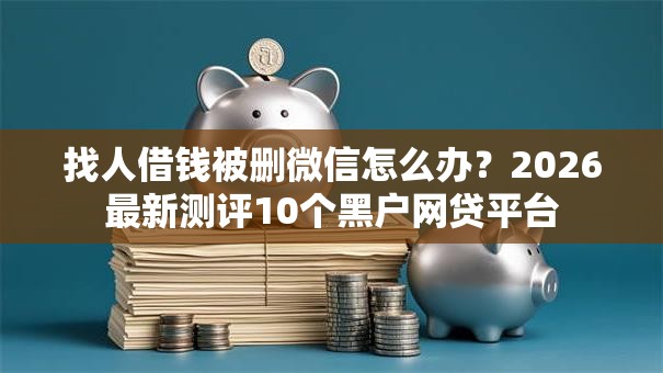 找人借钱被删微信怎么办？2026最新测评10个黑户网贷平台