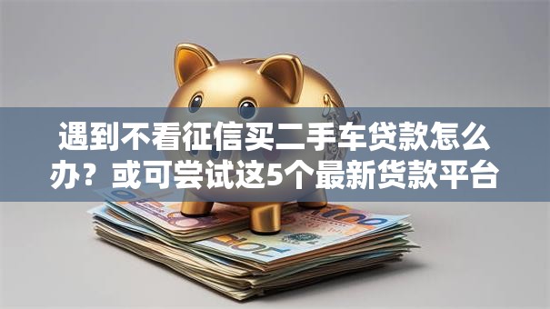 遇到不看征信买二手车贷款怎么办？或可尝试这5个最新货款平台
