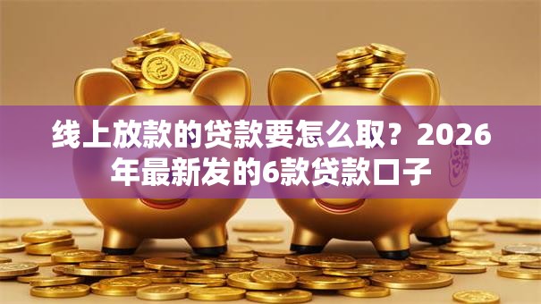 线上放款的贷款要怎么取?2026年最新发的6款贷款口子 线上放款的贷款要怎么取?2026年最新发的6款贷款口子