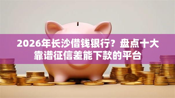 2026年长沙借钱银行？盘点十大靠谱征信差能下款的平台