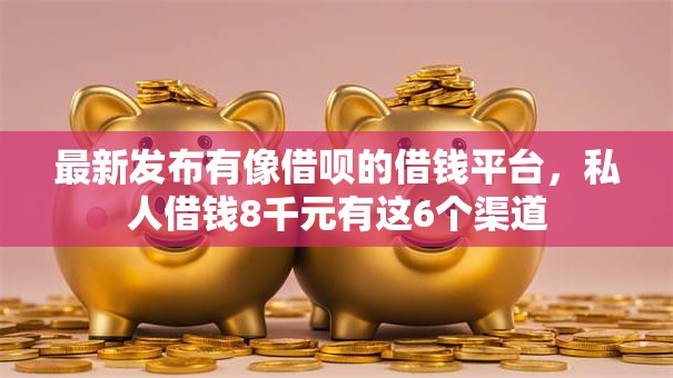 最新发布有像借呗的借钱平台，私人借钱8千元有这6个渠道