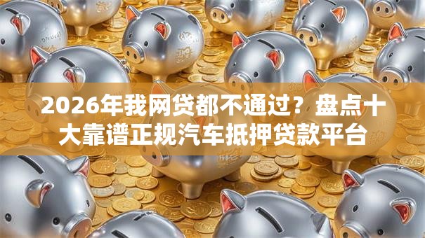 2026年我网贷都不通过？盘点十大靠谱正规汽车抵押贷款平台