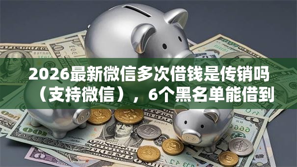 2026最新微信多次借钱是传销吗(支持微信),6个黑名单能借到的网贷平台无私分享 2026最新微信多次借钱是传销吗(支持微信),6个黑名单能借到的网贷平台无私分享