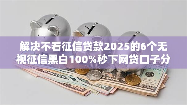 解决不看征信贷款2025的6个无视征信黑白100%秒下网贷口子分享