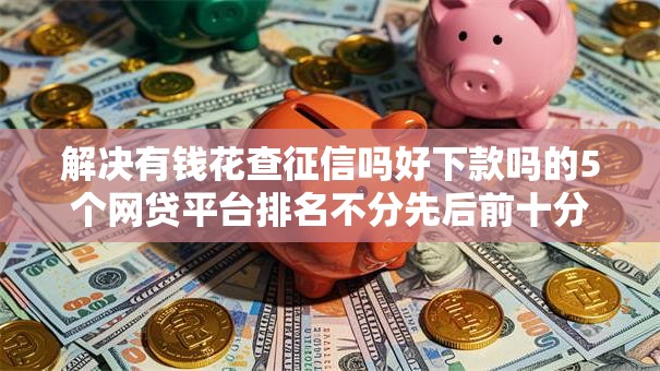 解决有钱花查征信吗好下款吗的5个网贷平台排名不分先后前十分享