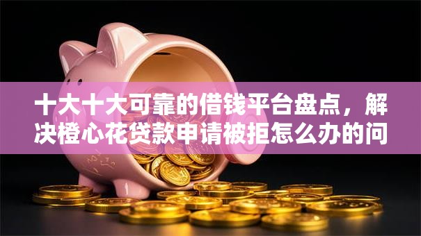 十大十大可靠的借钱平台盘点，解决橙心花贷款申请被拒怎么办的问题