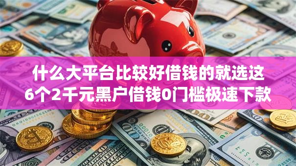 什么大平台比较好借钱的就选这6个2千元黑户借钱0门槛极速下款app