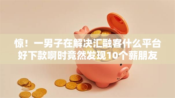 惊！一男子在解决汇融客什么平台好下款啊时竟然发现10个薪朋友一样的预支口子，事后分享了出来