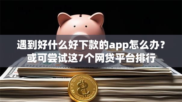 遇到好什么好下款的app怎么办？或可尝试这7个网贷平台排行