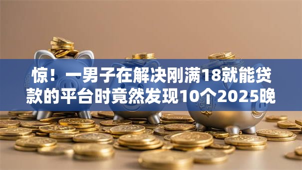惊!一男子在解决刚满18就能贷款的平台时竟然发现10个2025晚上不审核直接放款口子,事后分享了出来 惊!一男子在解决刚满18就能贷款的平台时竟然发现10个2025晚上不审核直接放款口子,事后分享了出来