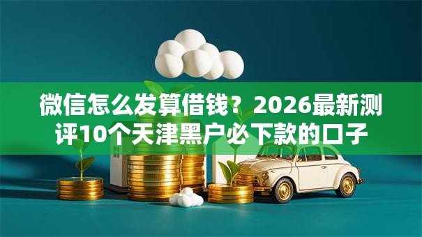 微信怎么发算借钱？2026最新测评10个天津黑户必下款的口子