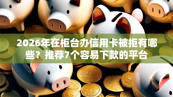 2026年在柜台办信用卡被拒有哪些？推荐7个容易下款的平台