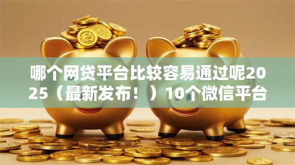 哪个网贷平台比较容易通过呢2025（最新发布！）10个微信平台借钱