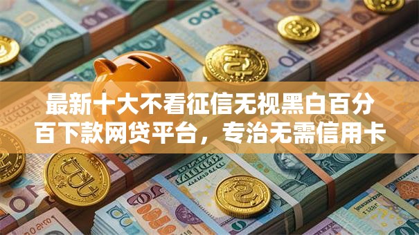 最新十大不看征信无视黑白百分百下款网贷平台，专治无需信用卡的借钱软件