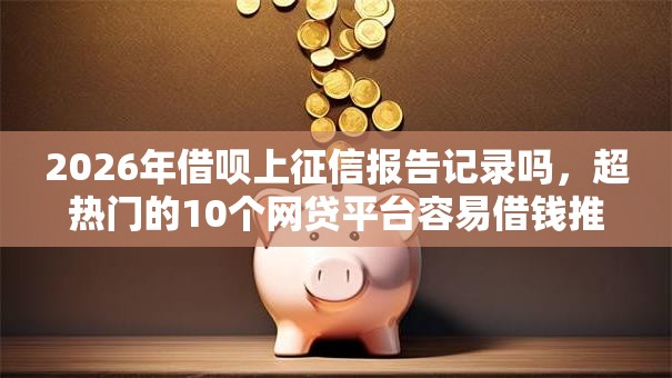 2026年借呗上征信报告记录吗，超热门的10个网贷平台容易借钱推荐