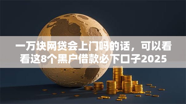 一万块网贷会上门吗的话,可以看看这8个黑户借款必下口子2025 一万块网贷会上门吗的话,可以看看这8个黑户借款必下口子2025